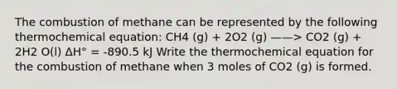 The combustion of methane can be represented by the following thermochemical equation: CH4 (g) + 2O2 (g) ——> CO2 (g) + 2H2 O(l) ΔH° = -890.5 kJ Write the thermochemical equation for the combustion of methane when 3 moles of CO2 (g) is formed.