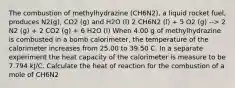 The combustion of methylhydrazine (CH6N2), a liquid rocket fuel, produces N2(g), CO2 (g) and H2O (l) 2 CH6N2 (l) + 5 O2 (g) --> 2 N2 (g) + 2 CO2 (g) + 6 H2O (l) When 4.00 g of methylhydrazine is combusted in a bomb calorimeter, the temperature of the calorimeter increases from 25.00 to 39.50 C. In a separate experiment the heat capacity of the calorimeter is measure to be 7.794 kJ/C. Calculate the heat of reaction for the combustion of a mole of CH6N2