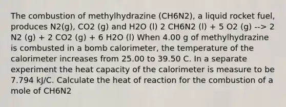 The combustion of methylhydrazine (CH6N2), a liquid rocket fuel, produces N2(g), CO2 (g) and H2O (l) 2 CH6N2 (l) + 5 O2 (g) --> 2 N2 (g) + 2 CO2 (g) + 6 H2O (l) When 4.00 g of methylhydrazine is combusted in a bomb calorimeter, the temperature of the calorimeter increases from 25.00 to 39.50 C. In a separate experiment the heat capacity of the calorimeter is measure to be 7.794 kJ/C. Calculate the heat of reaction for the combustion of a mole of CH6N2