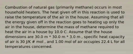 Combustion of natural gas (primarily methane) occurs in most household heaters. The heat given off in this reaction is used to raise the temperature of the air in the house. Assuming that all the energy given off in the reaction goes to heating up only the air in the house, determine the mass of methane required to heat the air in a house by 10.0 C. Assume that the house dimensions are 30.0 m * 30.0 m * 3.0 m , specific heat capacity of air is 30 J/K # mol , and 1.00 mol of air occupies 22.4 L for all temperatures concerned.