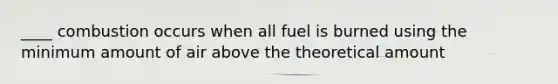 ____ combustion occurs when all fuel is burned using the minimum amount of air above the theoretical amount