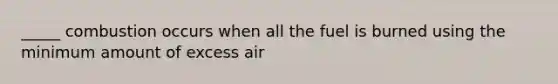 _____ combustion occurs when all the fuel is burned using the minimum amount of excess air