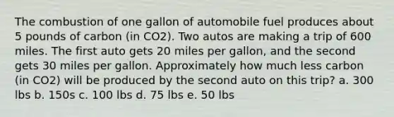 The combustion of one gallon of automobile fuel produces about 5 pounds of carbon (in CO2). Two autos are making a trip of 600 miles. The first auto gets 20 miles per gallon, and the second gets 30 miles per gallon. Approximately how much less carbon (in CO2) will be produced by the second auto on this trip? a. 300 lbs b. 150s c. 100 lbs d. 75 lbs e. 50 lbs