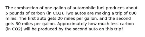 The combustion of one gallon of automobile fuel produces about 5 pounds of carbon (in CO2). Two autos are making a trip of 600 miles. The first auto gets 20 miles per gallon, and the second gets 30 miles per gallon. Approximately how much less carbon (in CO2) will be produced by the second auto on this trip?