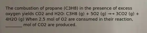 The combustion of propane (C3H8) in the presence of excess oxygen yields CO2 and H2O: C3H8 (g) + 5O2 (g) →→ 3CO2 (g) + 4H2O (g) When 2.5 mol of O2 are consumed in their reaction, ________ mol of CO2 are produced.