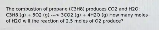 The combustion of propane (C3H8) produces CO2 and H2O: C3H8 (g) + 5O2 (g) ---> 3CO2 (g) + 4H2O (g) How many moles of H2O will the reaction of 2.5 moles of O2 produce?