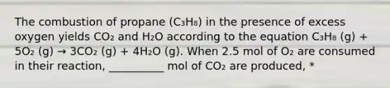 The combustion of propane (C₃H₈) in the presence of excess oxygen yields CO₂ and H₂O according to the equation C₃H₈ (g) + 5O₂ (g) → 3CO₂ (g) + 4H₂O (g). When 2.5 mol of O₂ are consumed in their reaction, __________ mol of CO₂ are produced, *