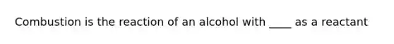 Combustion is the reaction of an alcohol with ____ as a reactant