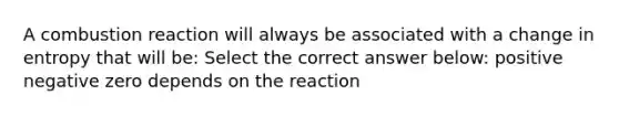 A combustion reaction will always be associated with a change in entropy that will be: Select the correct answer below: positive negative zero depends on the reaction