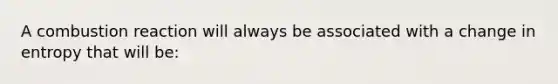 A combustion reaction will always be associated with a change in entropy that will be: