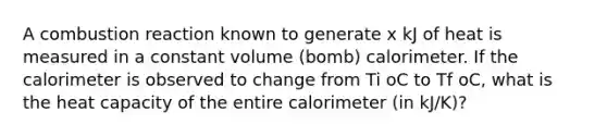 A combustion reaction known to generate x kJ of heat is measured in a constant volume (bomb) calorimeter. If the calorimeter is observed to change from Ti oC to Tf oC, what is the heat capacity of the entire calorimeter (in kJ/K)?