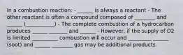 In a combustion reaction: - ______ is always a reactant - The other reactant is often a compound composed of ________ and ______ (___________) - The complete combustion of a hydrocarbon produces ______ _______ and ______ - However, if the supply of O2 is limited __________ combustion will occur and _________ ______ (soot) and ______ ________ gas may be additional products.