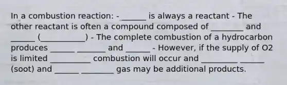 In a combustion reaction: - ______ is always a reactant - The other reactant is often a compound composed of ________ and ______ (___________) - The complete combustion of a hydrocarbon produces ______ _______ and ______ - However, if the supply of O2 is limited __________ combustion will occur and _________ ______ (soot) and ______ ________ gas may be additional products.