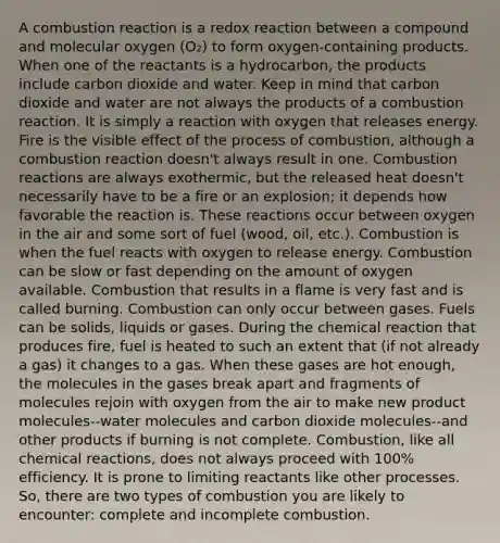 A combustion reaction is a redox reaction between a compound and molecular oxygen (O₂) to form oxygen-containing products. When one of the reactants is a hydrocarbon, the products include carbon dioxide and water. Keep in mind that carbon dioxide and water are not always the products of a combustion reaction. It is simply a reaction with oxygen that releases energy. Fire is the visible effect of the process of combustion, although a combustion reaction doesn't always result in one. Combustion reactions are always exothermic, but the released heat doesn't necessarily have to be a fire or an explosion; it depends how favorable the reaction is. These reactions occur between oxygen in the air and some sort of fuel (wood, oil, etc.). Combustion is when the fuel reacts with oxygen to release energy. Combustion can be slow or fast depending on the amount of oxygen available. Combustion that results in a flame is very fast and is called burning. Combustion can only occur between gases. Fuels can be solids, liquids or gases. During the chemical reaction that produces fire, fuel is heated to such an extent that (if not already a gas) it changes to a gas. When these gases are hot enough, the molecules in the gases break apart and fragments of molecules rejoin with oxygen from the air to make new product molecules--water molecules and carbon dioxide molecules--and other products if burning is not complete. Combustion, like all chemical reactions, does not always proceed with 100% efficiency. It is prone to limiting reactants like other processes. So, there are two types of combustion you are likely to encounter: complete and incomplete combustion.