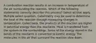 A combustion reaction results in an increase in temperature of the air surrounding the reaction. Which of the following statements correctly describe this process? Select all that apply. Multiple select question. Calorimetry may be used to determine the heat of the reaction through measuring changes in temperature. Collectively, the products of the reaction are higher in potential energy than the reactants. Heat is transfered from the system to the surroundings. Some of the energy stored in the bonds of the reactants is converted to kinetic energy. The molecules in the air that surround the reaction slow down.