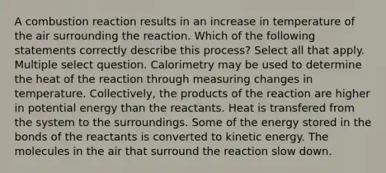 A combustion reaction results in an increase in temperature of the air surrounding the reaction. Which of the following statements correctly describe this process? Select all that apply. Multiple select question. Calorimetry may be used to determine the heat of the reaction through measuring changes in temperature. Collectively, the products of the reaction are higher in potential energy than the reactants. Heat is transfered from the system to the surroundings. Some of the energy stored in the bonds of the reactants is converted to kinetic energy. The molecules in the air that surround the reaction slow down.