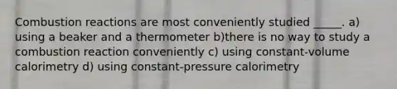 Combustion reactions are most conveniently studied _____. a) using a beaker and a thermometer b)there is no way to study a combustion reaction conveniently c) using constant-volume calorimetry d) using constant-pressure calorimetry