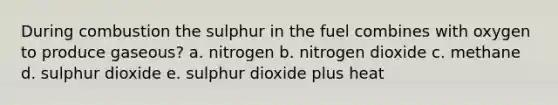 During combustion the sulphur in the fuel combines with oxygen to produce gaseous? a. nitrogen b. nitrogen dioxide c. methane d. sulphur dioxide e. sulphur dioxide plus heat