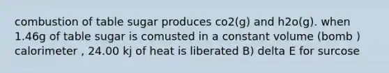 combustion of table sugar produces co2(g) and h2o(g). when 1.46g of table sugar is comusted in a constant volume (bomb ) calorimeter , 24.00 kj of heat is liberated B) delta E for surcose