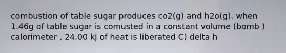 combustion of table sugar produces co2(g) and h2o(g). when 1.46g of table sugar is comusted in a constant volume (bomb ) calorimeter , 24.00 kj of heat is liberated C) delta h