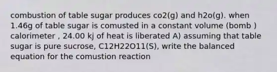 combustion of table sugar produces co2(g) and h2o(g). when 1.46g of table sugar is comusted in a constant volume (bomb ) calorimeter , 24.00 kj of heat is liberated A) assuming that table sugar is pure sucrose, C12H22O11(S), write the balanced equation for the comustion reaction