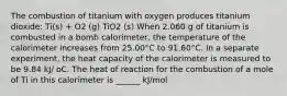 The combustion of titanium with oxygen produces titanium dioxide: Ti(s) + O2 (g) TiO2 (s) When 2.060 g of titanium is combusted in a bomb calorimeter, the temperature of the calorimeter increases from 25.00°C to 91.60°C. In a separate experiment, the heat capacity of the calorimeter is measured to be 9.84 kJ/ oC. The heat of reaction for the combustion of a mole of Ti in this calorimeter is ______ kJ/mol