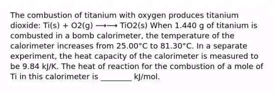 The combustion of titanium with oxygen produces titanium dioxide: Ti(s) + O2(g) ⟶⟶ TiO2(s) When 1.440 g of titanium is combusted in a bomb calorimeter, the temperature of the calorimeter increases from 25.00°C to 81.30°C. In a separate experiment, the heat capacity of the calorimeter is measured to be 9.84 kJ/K. The heat of reaction for the combustion of a mole of Ti in this calorimeter is ________ kJ/mol.