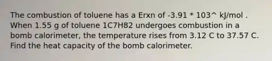 The combustion of toluene has a Erxn of -3.91 * 103^ kJ/mol . When 1.55 g of toluene 1C7H82 undergoes combustion in a bomb calorimeter, the temperature rises from 3.12 C to 37.57 C. Find the heat capacity of the bomb calorimeter.