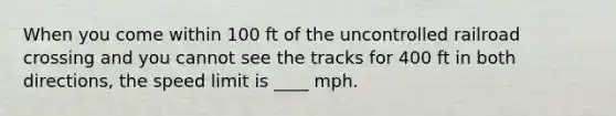 When you come within 100 ft of the uncontrolled railroad crossing and you cannot see the tracks for 400 ft in both directions, the speed limit is ____ mph.