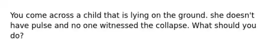 You come across a child that is lying on the ground. she doesn't have pulse and no one witnessed the collapse. What should you do?