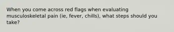 When you come across red flags when evaluating musculoskeletal pain (ie, fever, chills), what steps should you take?