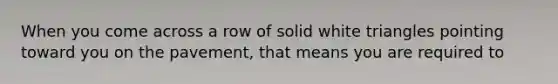 When you come across a row of solid white triangles pointing toward you on the pavement, that means you are required to