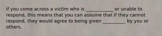 if you come across a victim who is ____________ or unable to respond, this means that you can assume that if they cannot respond, they would agree to being given __________ by you or others.