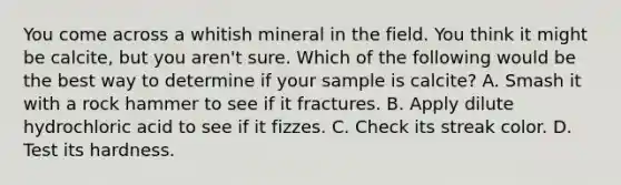 You come across a whitish mineral in the field. You think it might be calcite, but you aren't sure. Which of the following would be the best way to determine if your sample is calcite? A. Smash it with a rock hammer to see if it fractures. B. Apply dilute hydrochloric acid to see if it fizzes. C. Check its streak color. D. Test its hardness.