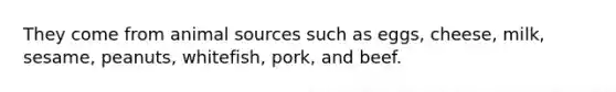 They come from animal sources such as eggs, cheese, milk, sesame, peanuts, whitefish, pork, and beef.