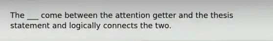 The ___ come between the attention getter and the thesis statement and logically connects the two.