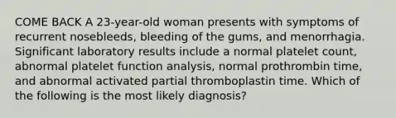 COME BACK A 23-year-old woman presents with symptoms of recurrent nosebleeds, bleeding of the gums, and menorrhagia. Significant laboratory results include a normal platelet count, abnormal platelet function analysis, normal prothrombin time, and abnormal activated partial thromboplastin time. Which of the following is the most likely diagnosis?