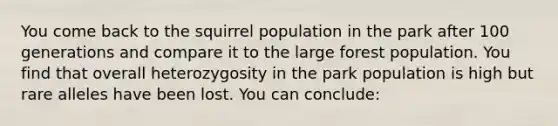 You come back to the squirrel population in the park after 100 generations and compare it to the large forest population. You find that overall heterozygosity in the park population is high but rare alleles have been lost. You can conclude: