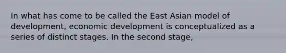 In what has come to be called the East Asian model of development, economic development is conceptualized as a series of distinct stages. In the second stage,