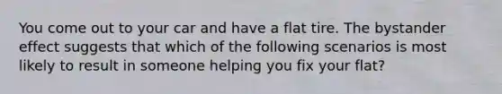 You come out to your car and have a flat tire. The bystander effect suggests that which of the following scenarios is most likely to result in someone helping you fix your flat?