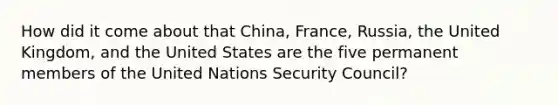 How did it come about that China, France, Russia, the United Kingdom, and the United States are the five permanent members of the United Nations Security Council?