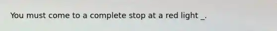 You must come to a complete stop at a red light _.