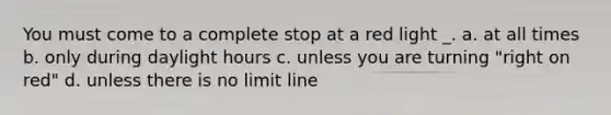 You must come to a complete stop at a red light _. a. at all times b. only during daylight hours c. unless you are turning "right on red" d. unless there is no limit line