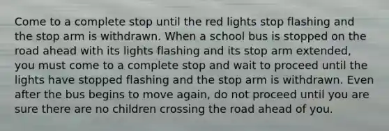 Come to a complete stop until the red lights stop flashing and the stop arm is withdrawn. When a school bus is stopped on the road ahead with its lights flashing and its stop arm extended, you must come to a complete stop and wait to proceed until the lights have stopped flashing and the stop arm is withdrawn. Even after the bus begins to move again, do not proceed until you are sure there are no children crossing the road ahead of you.