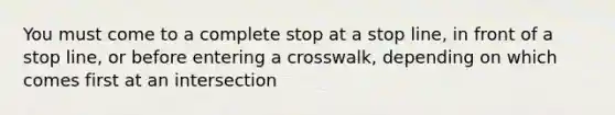 You must come to a complete stop at a stop line, in front of a stop line, or before entering a crosswalk, depending on which comes first at an intersection