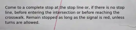 Come to a complete stop at the stop line or, if there is no stop line, before entering the intersection or before reaching the crosswalk. Remain stopped as long as the signal is red, unless turns are allowed.