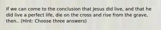 If we can come to the conclusion that Jesus did live, and that he did live a perfect life, die on the cross and rise from the grave, then.. (Hint: Choose three answers)