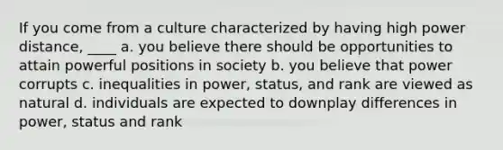 If you come from a culture characterized by having high power distance, ____ a. you believe there should be opportunities to attain powerful positions in society b. you believe that power corrupts c. inequalities in power, status, and rank are viewed as natural d. individuals are expected to downplay differences in power, status and rank