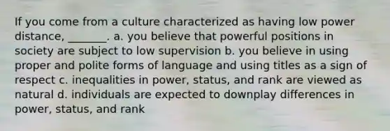 If you come from a culture characterized as having low power distance, _______. a. you believe that powerful positions in society are subject to low supervision b. you believe in using proper and polite forms of language and using titles as a sign of respect c. inequalities in power, status, and rank are viewed as natural d. individuals are expected to downplay differences in power, status, and rank