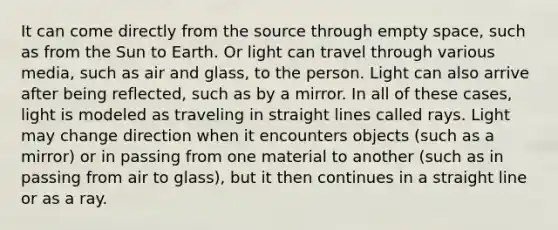 It can come directly from the source through empty space, such as from the Sun to Earth. Or light can travel through various media, such as air and glass, to the person. Light can also arrive after being reflected, such as by a mirror. In all of these cases, light is modeled as traveling in straight lines called rays. Light may change direction when it encounters objects (such as a mirror) or in passing from one material to another (such as in passing from air to glass), but it then continues in a straight line or as a ray.